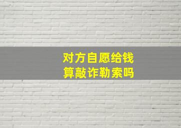 对方自愿给钱 算敲诈勒索吗